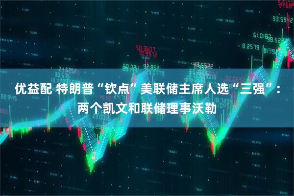 优益配 特朗普“钦点”美联储主席人选“三强”：两个凯文和联储理事沃勒