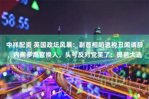 中祥配资 英国政坛风暴：副首相陷逃税丑闻请辞，内阁多高官换人，头号反对党笑了：提前大选