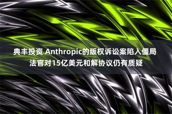 典丰投资 Anthropic的版权诉讼案陷入僵局 法官对15亿美元和解协议仍有质疑