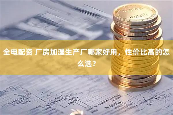 全电配资 厂房加湿生产厂哪家好用，性价比高的怎么选？