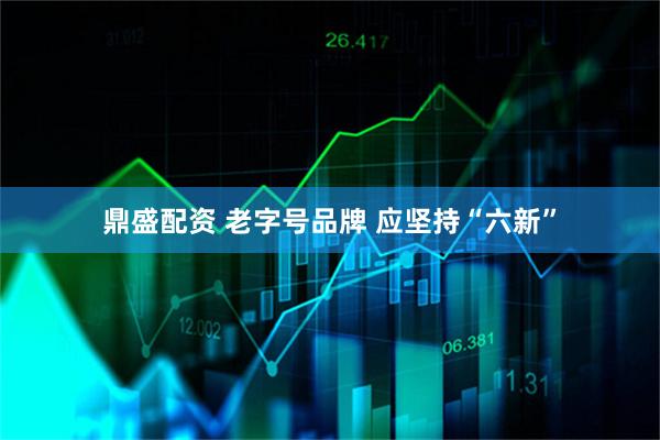 鼎盛配资 老字号品牌 应坚持“六新”