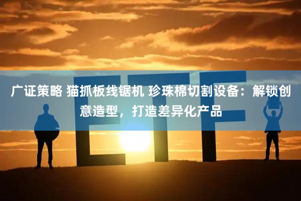 广证策略 猫抓板线锯机 珍珠棉切割设备：解锁创意造型，打造差异化产品