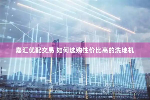 嘉汇优配交易 如何选购性价比高的洗地机