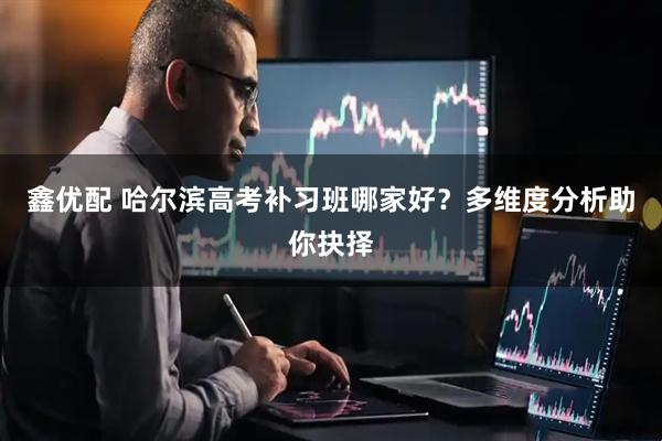 鑫优配 哈尔滨高考补习班哪家好？多维度分析助你抉择