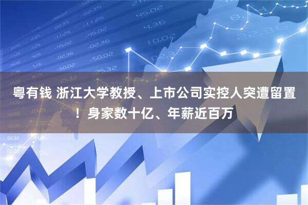 粤有钱 浙江大学教授、上市公司实控人突遭留置！身家数十亿、年薪近百万