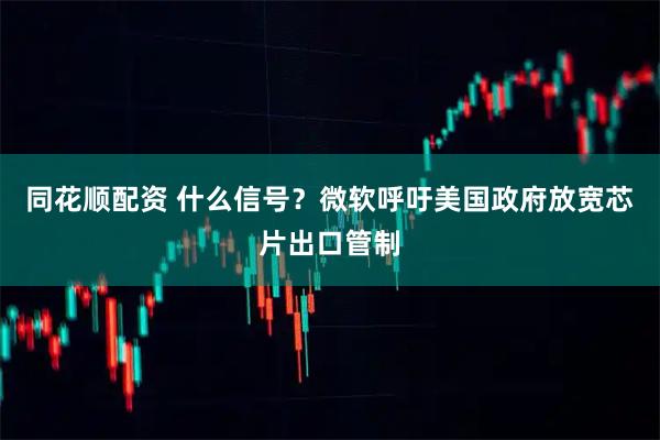 同花顺配资 什么信号？微软呼吁美国政府放宽芯片出口管制
