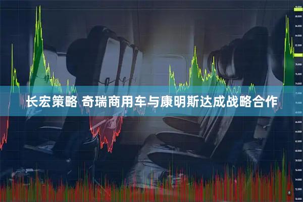 长宏策略 奇瑞商用车与康明斯达成战略合作