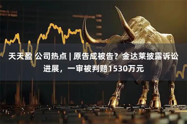天天盈 公司热点 | 原告成被告？金达莱披露诉讼进展，一审被判赔1530万元