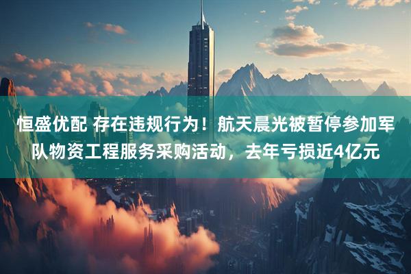 恒盛优配 存在违规行为！航天晨光被暂停参加军队物资工程服务采购活动，去年亏损近4亿元