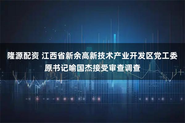 隆源配资 江西省新余高新技术产业开发区党工委原书记喻国杰接受审查调查