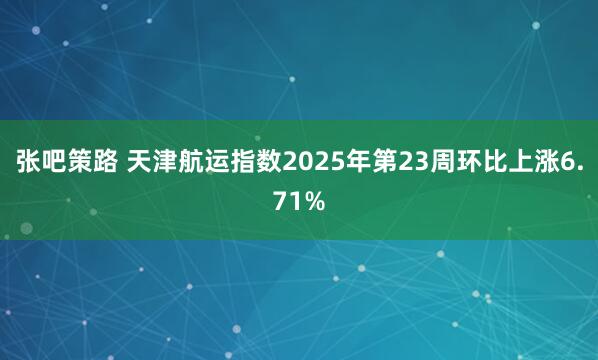 张吧策路 天津航运指数2025年第23周环比上涨6.71%
