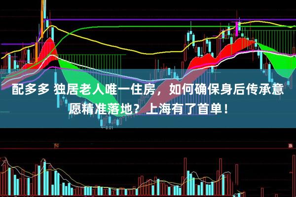 配多多 独居老人唯一住房，如何确保身后传承意愿精准落地？上海有了首单！