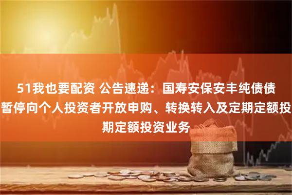 51我也要配资 公告速递：国寿安保安丰纯债债券基金暂停向个人投资者开放申购、转换转入及定期定额投资业务