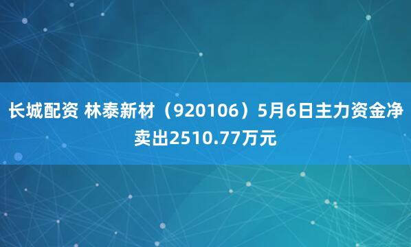长城配资 林泰新材（920106）5月6日主力资金净卖出2510.77万元