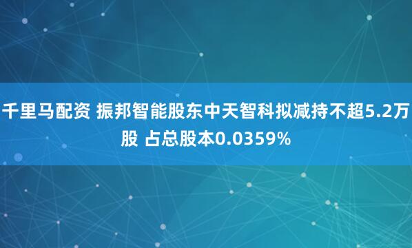 千里马配资 振邦智能股东中天智科拟减持不超5.2万股 占总股本0.0359%
