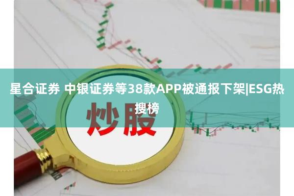 星合证券 中银证券等38款APP被通报下架|ESG热搜榜