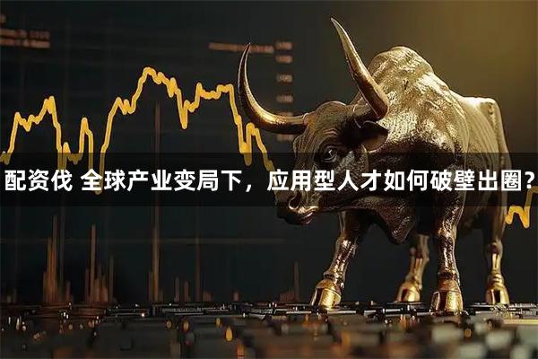 配资伐 全球产业变局下，应用型人才如何破壁出圈？