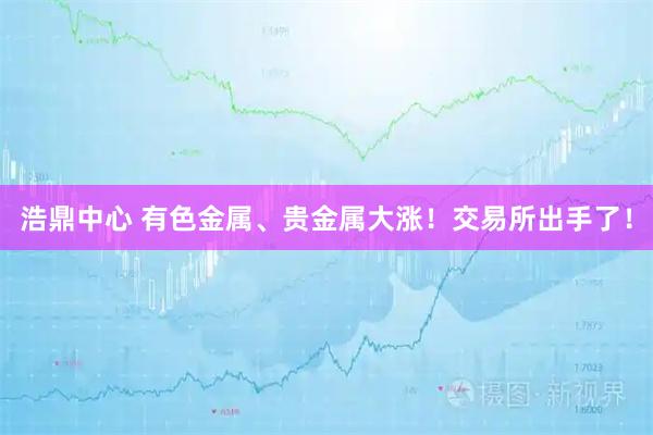 浩鼎中心 有色金属、贵金属大涨！交易所出手了！