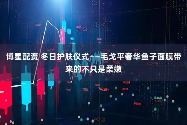 博星配资 冬日护肤仪式——毛戈平奢华鱼子面膜带来的不只是柔嫩