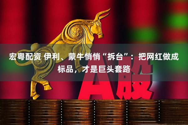 宏粤配资 伊利、蒙牛悄悄“拆台”:把网红做成标品,才是巨头套路