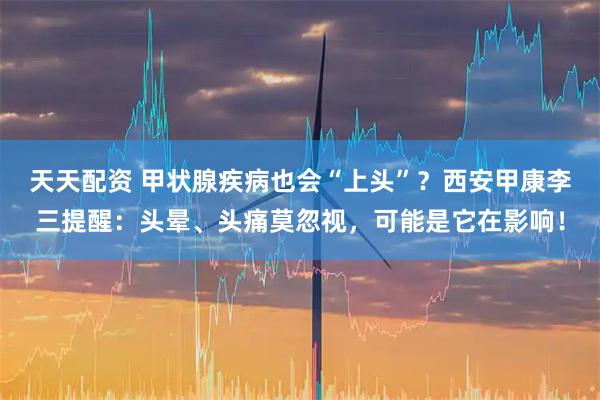 天天配资 甲状腺疾病也会“上头”?西安甲康李三提醒:头晕、头痛莫忽视,可能是它在影响!
