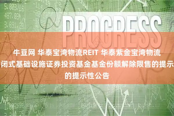牛豆网 华泰宝湾物流REIT 华泰紫金宝湾物流仓储封闭式基础设施证券投资基金基金份额解除限售的提示性公告