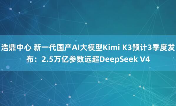 浩鼎中心 新一代国产AI大模型Kimi K3预计3季度发布：2.5万亿参数远超DeepSeek V4