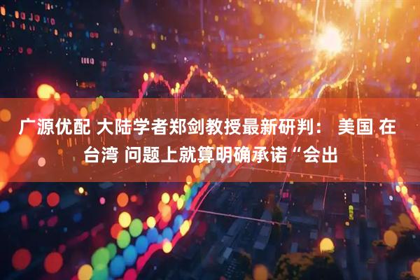 广源优配 大陆学者郑剑教授最新研判： 美国 在 台湾 问题上就算明确承诺“会出